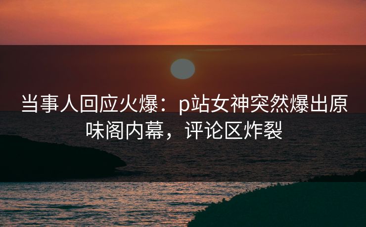 当事人回应火爆：p站女神突然爆出原味阁内幕，评论区炸裂