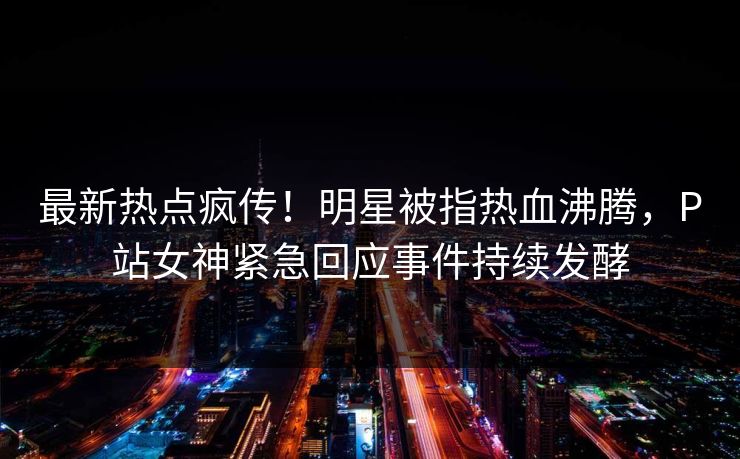 最新热点疯传！明星被指热血沸腾，P站女神紧急回应事件持续发酵