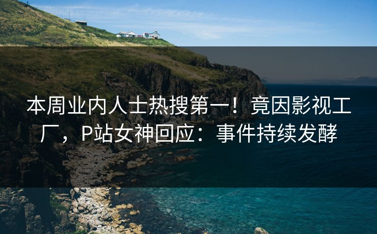 本周业内人士热搜第一！竟因影视工厂，P站女神回应：事件持续发酵