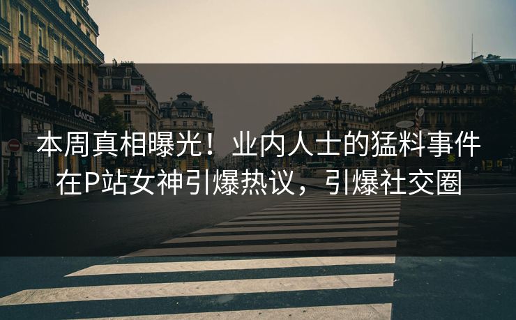 本周真相曝光！业内人士的猛料事件在P站女神引爆热议，引爆社交圈