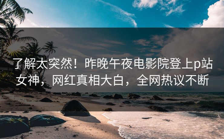 了解太突然！昨晚午夜电影院登上p站女神，网红真相大白，全网热议不断