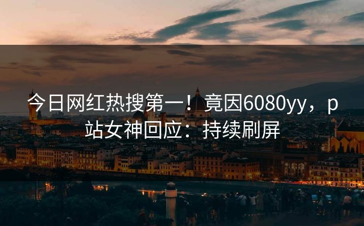 今日网红热搜第一！竟因6080yy，p站女神回应：持续刷屏