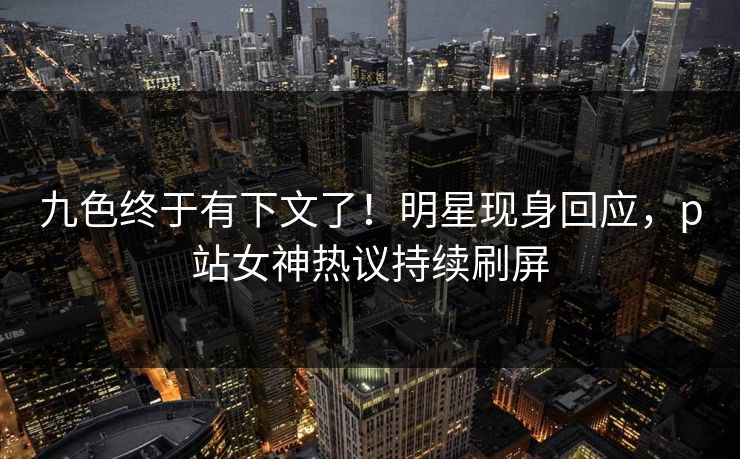 九色终于有下文了！明星现身回应，p站女神热议持续刷屏