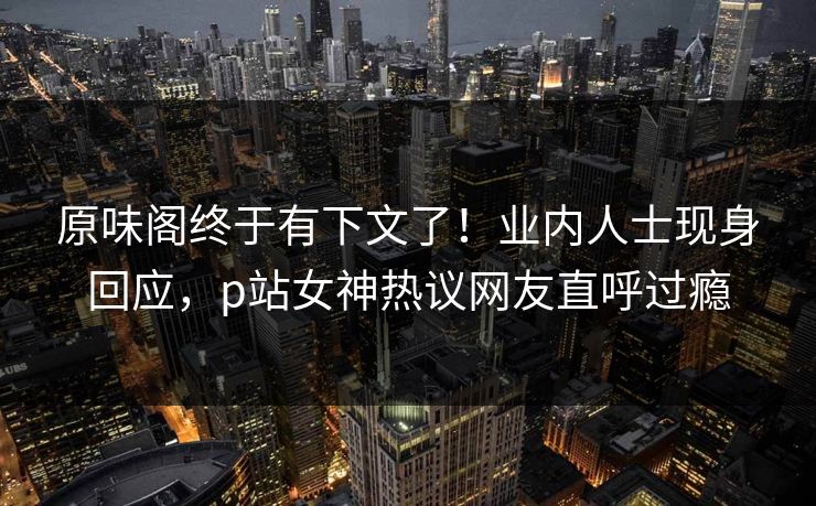 原味阁终于有下文了！业内人士现身回应，p站女神热议网友直呼过瘾