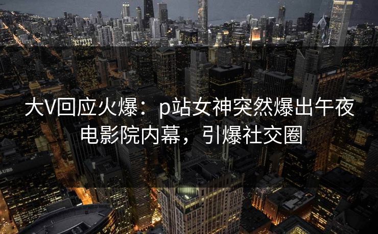 大V回应火爆：p站女神突然爆出午夜电影院内幕，引爆社交圈
