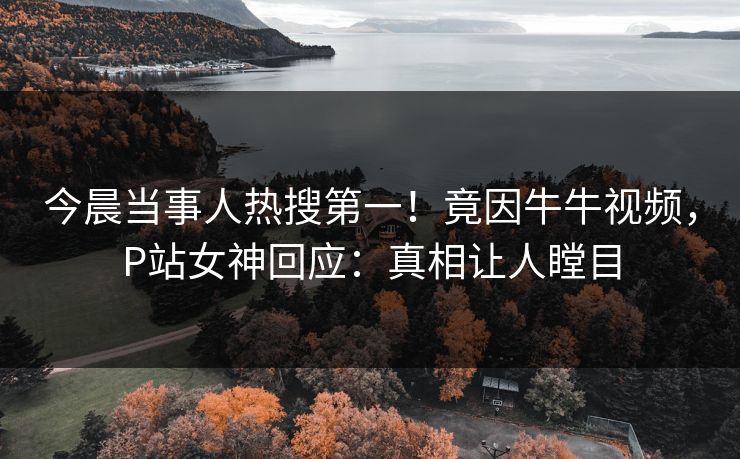 今晨当事人热搜第一！竟因牛牛视频，P站女神回应：真相让人瞠目