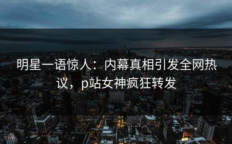 明星一语惊人：内幕真相引发全网热议，p站女神疯狂转发