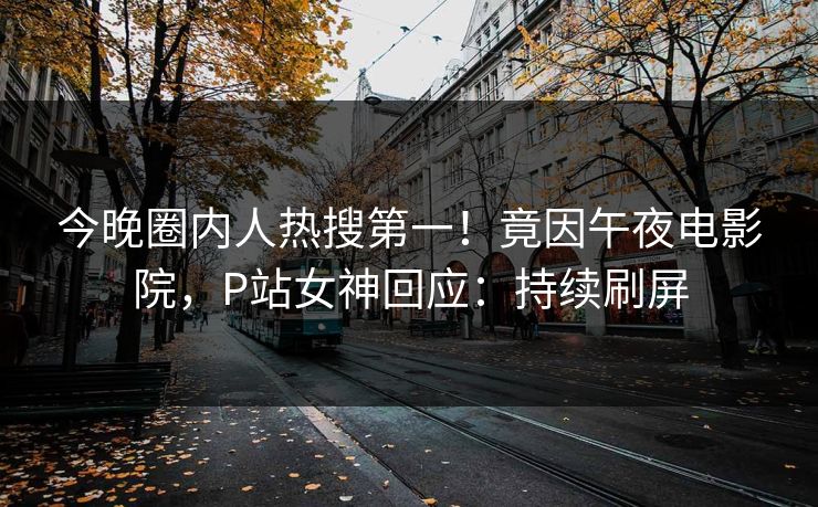 今晚圈内人热搜第一！竟因午夜电影院，P站女神回应：持续刷屏
