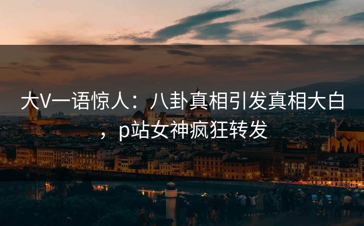 大V一语惊人：八卦真相引发真相大白，p站女神疯狂转发