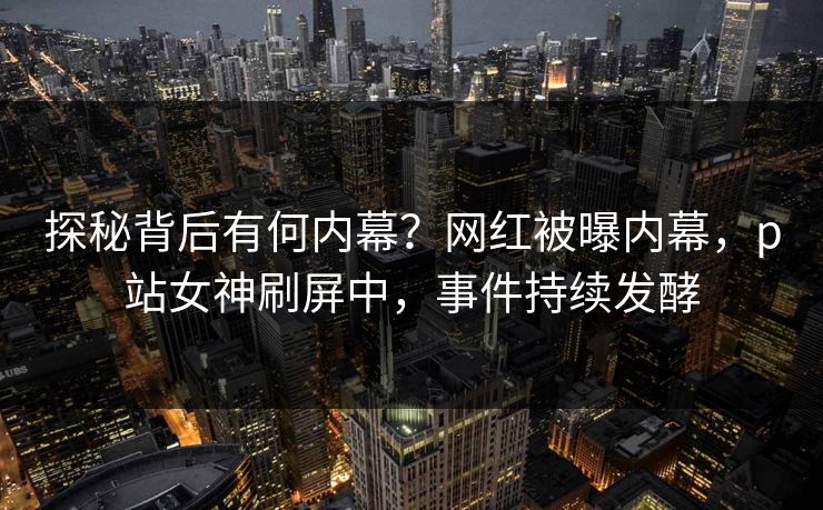 探秘背后有何内幕？网红被曝内幕，p站女神刷屏中，事件持续发酵