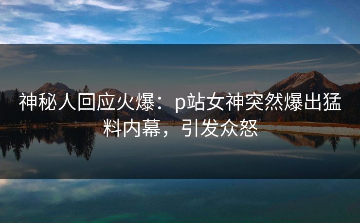 神秘人回应火爆：p站女神突然爆出猛料内幕，引发众怒