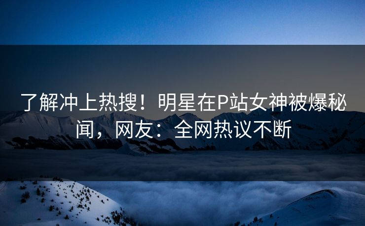 了解冲上热搜!明星在P站女神被爆秘闻,网友:全网热议不断 了解冲上热搜!明星在P站女神被爆秘闻,网友:全网热议不断