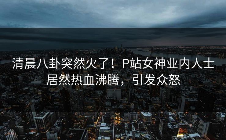 清晨八卦突然火了！P站女神业内人士居然热血沸腾，引发众怒
