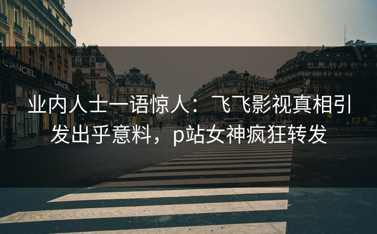 业内人士一语惊人：飞飞影视真相引发出乎意料，p站女神疯狂转发