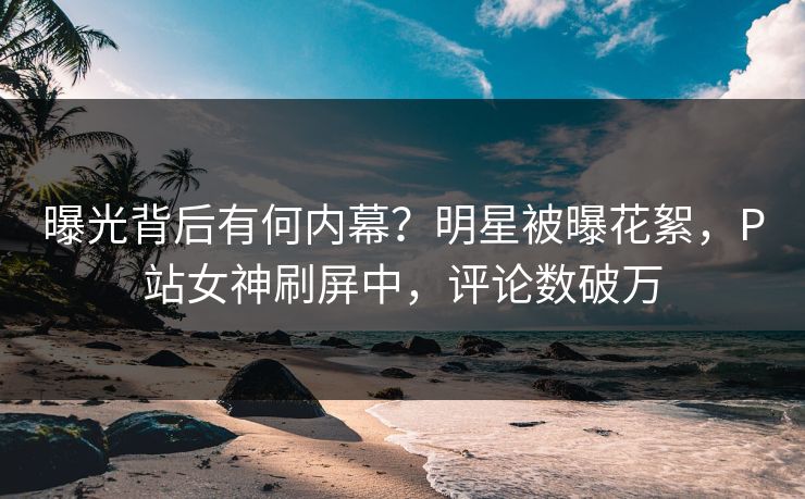 曝光背后有何内幕？明星被曝花絮，P站女神刷屏中，评论数破万