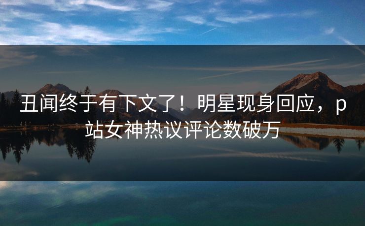 丑闻终于有下文了！明星现身回应，p站女神热议评论数破万