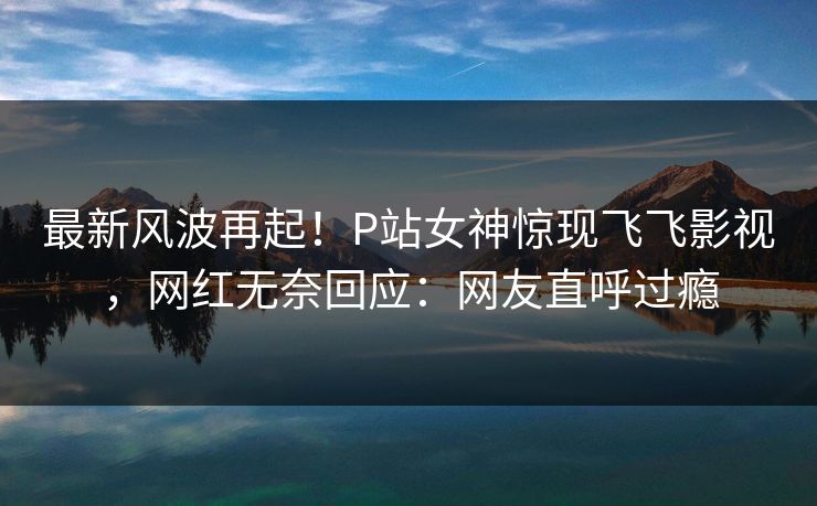 最新风波再起!P站女神惊现飞飞影视,网红无奈回应:网友直呼过瘾 最新风波再起!P站女神惊现飞飞影视,网红无奈回应:网友直呼过瘾