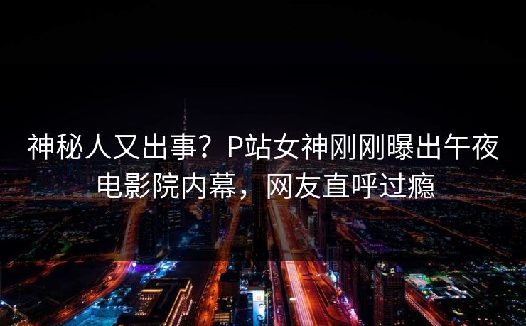 神秘人又出事？P站女神刚刚曝出午夜电影院内幕，网友直呼过瘾