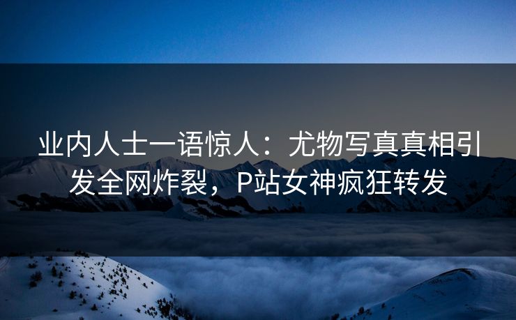 业内人士一语惊人：尤物写真真相引发全网炸裂，P站女神疯狂转发