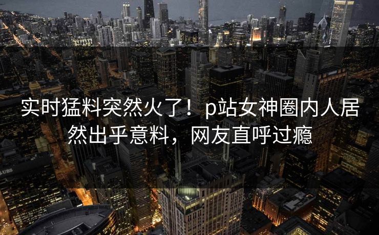 实时猛料突然火了！p站女神圈内人居然出乎意料，网友直呼过瘾