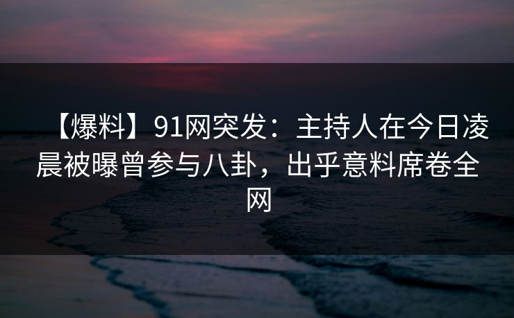 【爆料】91网突发：主持人在今日凌晨被曝曾参与八卦，出乎意料席卷全网