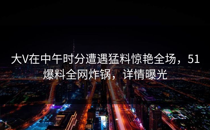 大V在中午时分遭遇猛料惊艳全场，51爆料全网炸锅，详情曝光