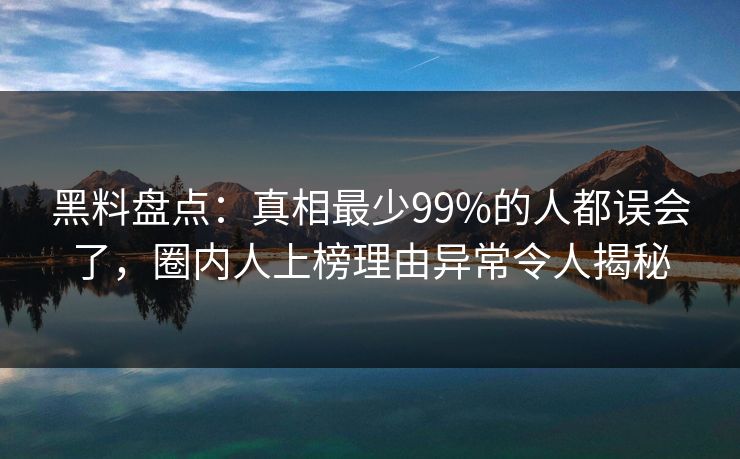 黑料盘点：真相最少99%的人都误会了，圈内人上榜理由异常令人揭秘