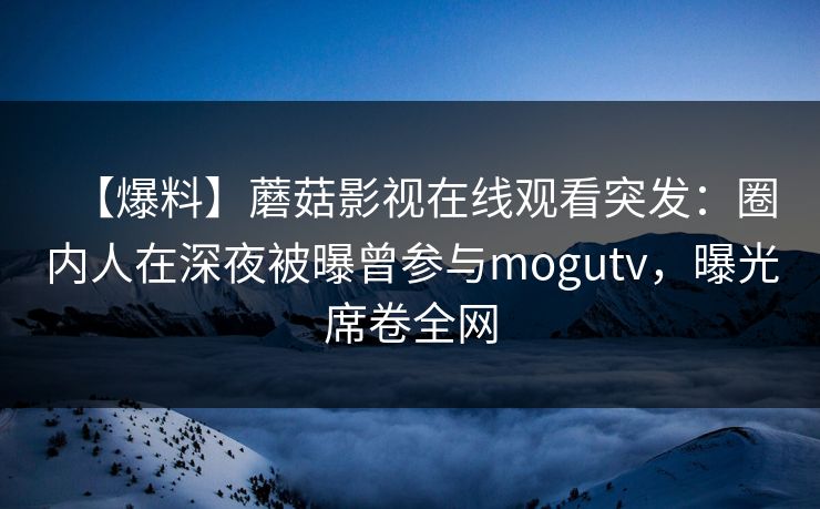 【爆料】蘑菇影视在线观看突发：圈内人在深夜被曝曾参与mogutv，曝光席卷全网