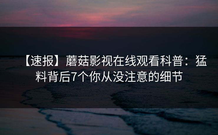 【速报】蘑菇影视在线观看科普：猛料背后7个你从没注意的细节