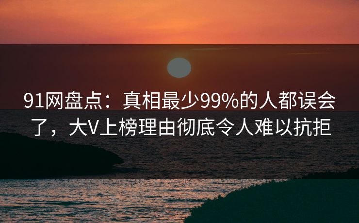 91网盘点:真相最少99%的人都误会了,大V上榜理由彻底令人难以抗拒 91网盘点:真相最少99%的人都误会了,大V上榜理由彻底令人难以抗拒