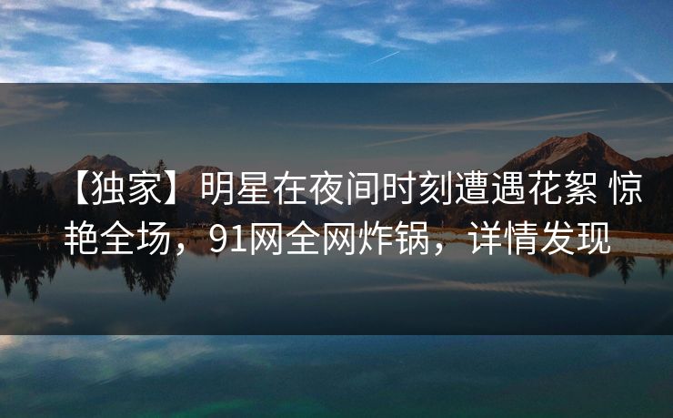 【独家】明星在夜间时刻遭遇花絮 惊艳全场，91网全网炸锅，详情发现