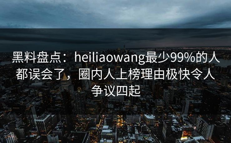 黑料盘点：heiliaowang最少99%的人都误会了，圈内人上榜理由极快令人争议四起