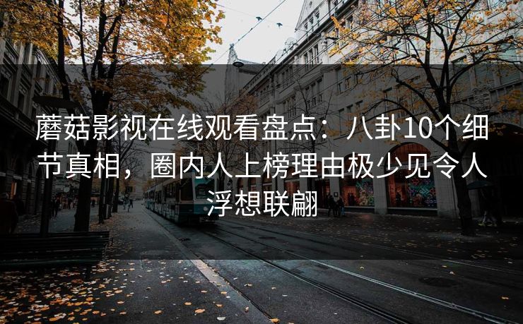 蘑菇影视在线观看盘点:八卦10个细节真相,圈内人上榜理由极少见令人浮想联翩 蘑菇影视在线观看盘点:八卦10个细节真相,圈内人上榜理由极少见令人浮想联翩