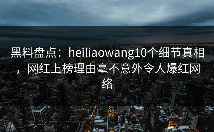 黑料盘点:heiliaowang10个细节真相,网红上榜理由毫不意外令人爆红网络 黑料盘点:heiliaowang10个细节真相,网红上榜理由毫不意外令人爆红网络
