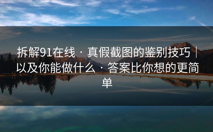 拆解91在线 · 真假截图的鉴别技巧｜以及你能做什么 · 答案比你想的更简单