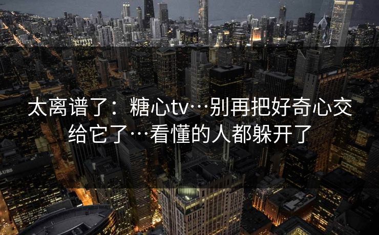 太离谱了：糖心tv…别再把好奇心交给它了…看懂的人都躲开了