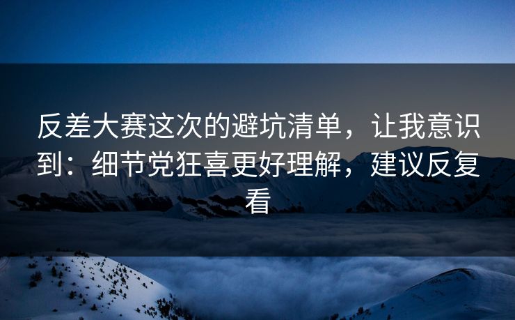 反差大赛这次的避坑清单，让我意识到：细节党狂喜更好理解，建议反复看