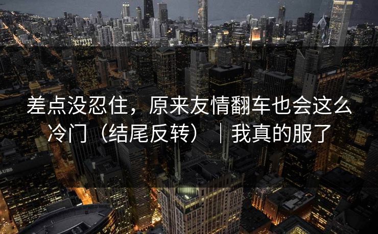 差点没忍住，原来友情翻车也会这么冷门（结尾反转）｜我真的服了