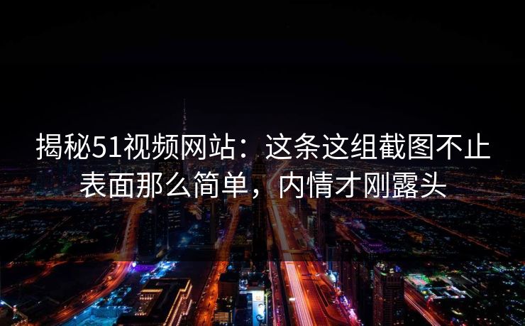揭秘51视频网站：这条这组截图不止表面那么简单，内情才刚露头