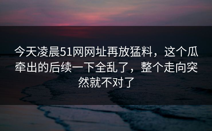 今天凌晨51网网址再放猛料,这个瓜牵出的后续一下全乱了,整个走向突然就不对了 今天凌晨51网网址再放猛料,这个瓜牵出的后续一下全乱了,整个走向突然就不对了